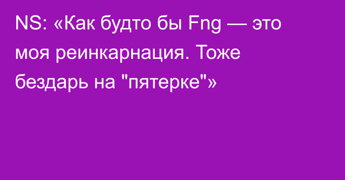 NS: «Как будто бы Fng — это моя реинкарнация. Тоже бездарь на 