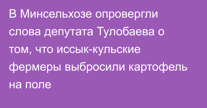 В Минсельхозе опровергли слова депутата Тулобаева о том, что иссык-кульские фермеры выбросили картофель на поле