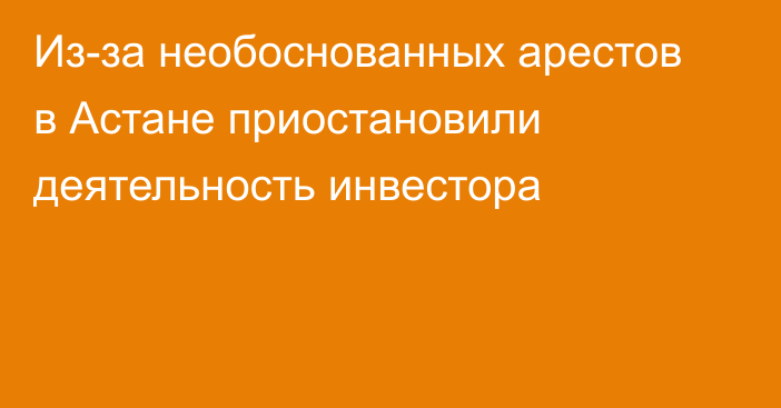 Из-за необоснованных арестов в Астане приостановили деятельность инвестора