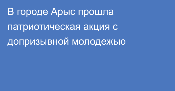 В городе Арыс прошла патриотическая акция с допризывной молодежью