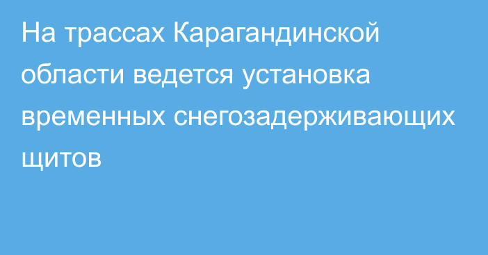 На трассах Карагандинской области ведется установка временных снегозадерживающих щитов