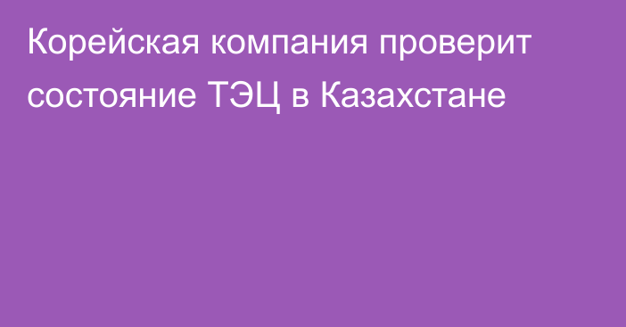 Корейская компания проверит состояние ТЭЦ в Казахстане