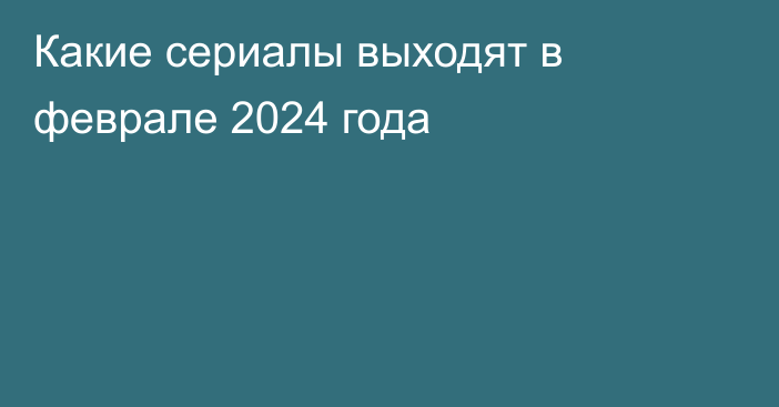 Какие сериалы выходят в феврале 2024 года