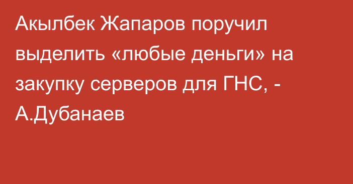 Акылбек Жапаров поручил выделить «любые деньги» на закупку серверов для ГНС, - А.Дубанаев