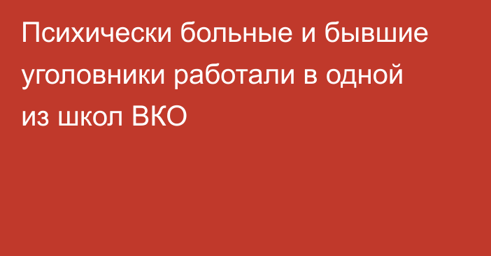 Психически больные и бывшие уголовники работали в одной из школ ВКО