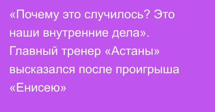 «Почему это случилось? Это наши внутренние дела». Главный тренер «Астаны» высказался после проигрыша «Енисею»