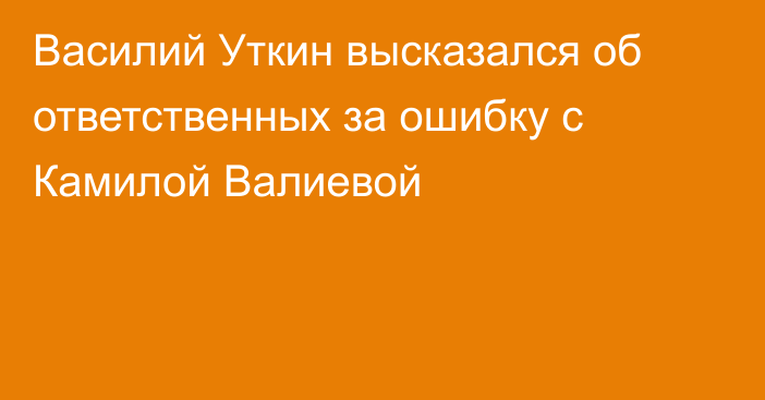 Василий Уткин высказался об ответственных за ошибку с Камилой Валиевой