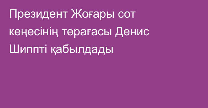 Президент Жоғары сот кеңесінің төрағасы Денис Шиппті қабылдады