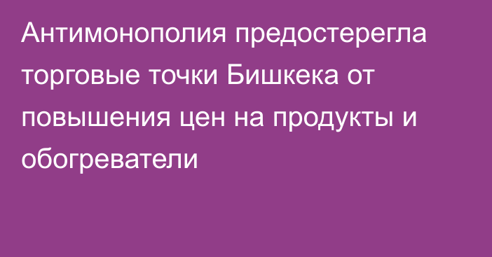 Антимонополия предостерегла торговые точки Бишкека от повышения цен на продукты и обогреватели