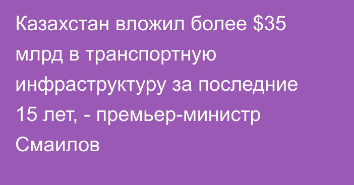 Казахстан вложил более $35 млрд в транспортную инфраструктуру за последние 15 лет, - премьер-министр Смаилов