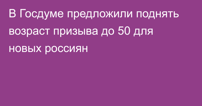 В Госдуме предложили поднять возраст призыва до 50 для новых россиян