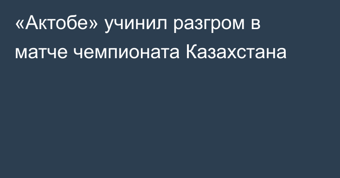 «Актобе» учинил разгром в матче чемпионата Казахстана