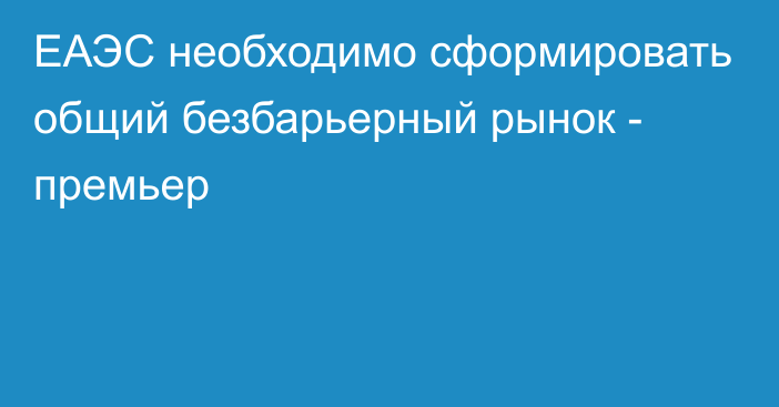 ЕАЭС необходимо сформировать общий безбарьерный рынок - премьер