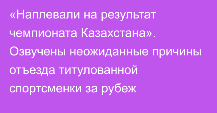 «Наплевали на результат чемпионата Казахстана». Озвучены неожиданные причины отъезда титулованной спортсменки за рубеж