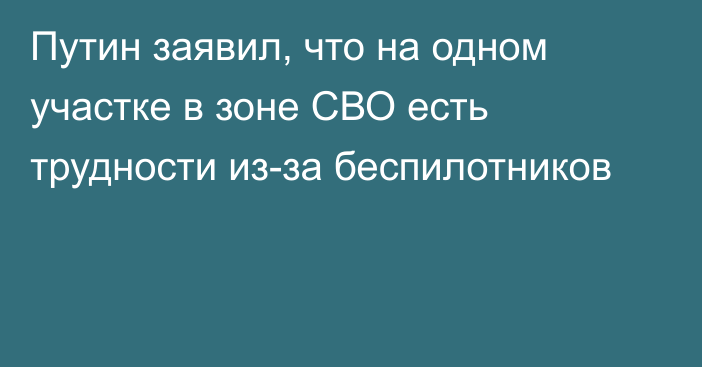 Путин заявил, что на одном участке в зоне СВО есть трудности из-за беспилотников