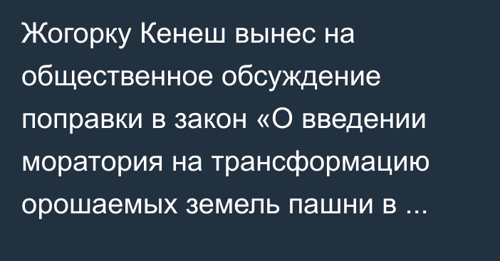 Жогорку Кенеш вынес на общественное обсуждение поправки в закон «О введении моратория на трансформацию орошаемых земель пашни в другие категории земель и виды угодий»