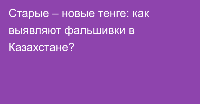 Старые – новые тенге: как выявляют фальшивки в Казахстане?