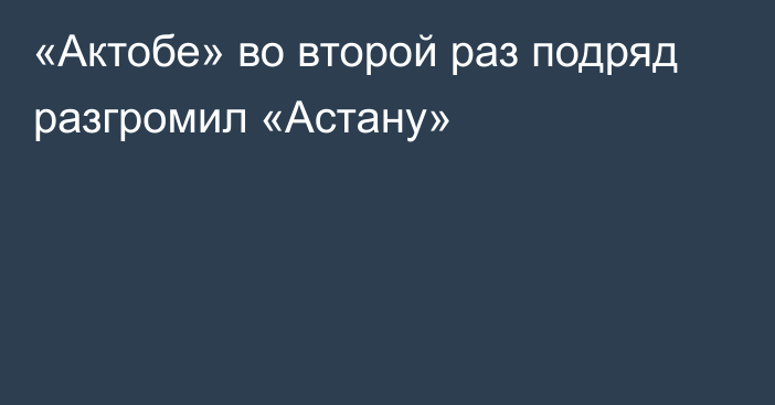 «Актобе» во второй раз подряд разгромил «Астану»