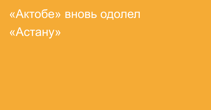 «Актобе» вновь одолел «Астану»