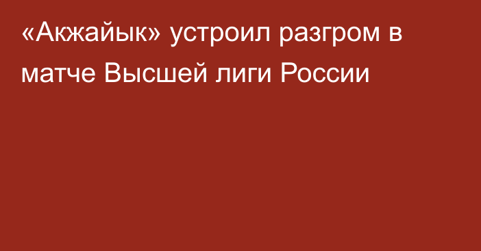 «Акжайык» устроил разгром в матче Высшей лиги России