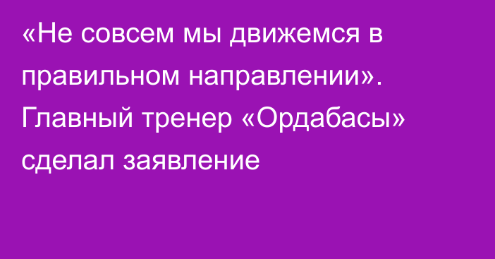 «Не совсем мы движемся в правильном направлении». Главный тренер «Ордабасы» сделал заявление