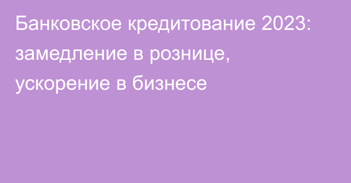 Банковское кредитование 2023: замедление в рознице, ускорение в бизнесе