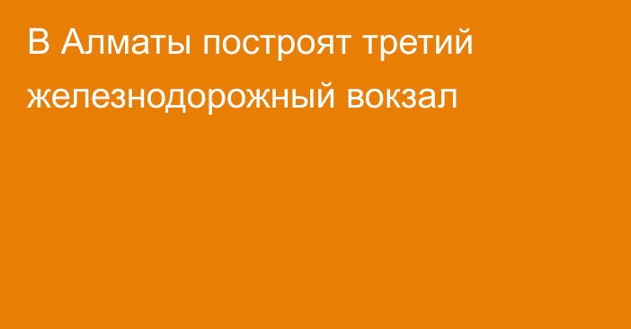 В Алматы построят третий железнодорожный вокзал