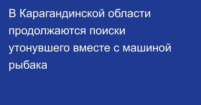 В Карагандинской области продолжаются поиски утонувшего вместе с машиной рыбака