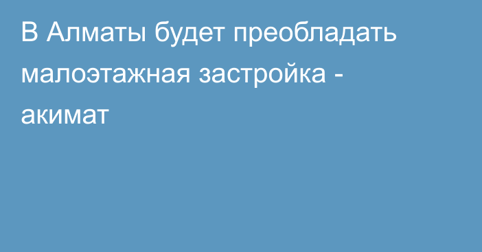 В Алматы будет преобладать малоэтажная застройка - акимат