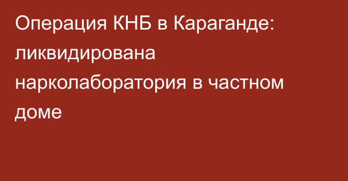 Операция КНБ в Караганде: ликвидирована нарколаборатория в частном доме