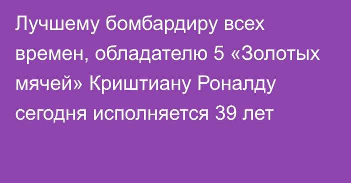 Лучшему бомбардиру всех времен, обладателю 5 «Золотых мячей» Криштиану Роналду сегодня исполняется 39 лет