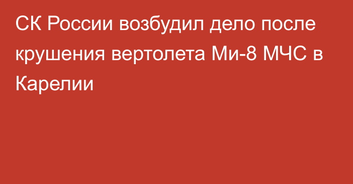 СК России возбудил дело после крушения вертолета Ми-8 МЧС в Карелии