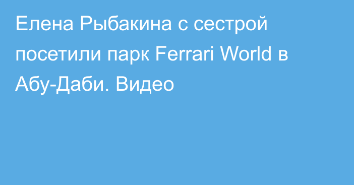 Елена Рыбакина с сестрой посетили парк Ferrari World в Абу-Даби. Видео