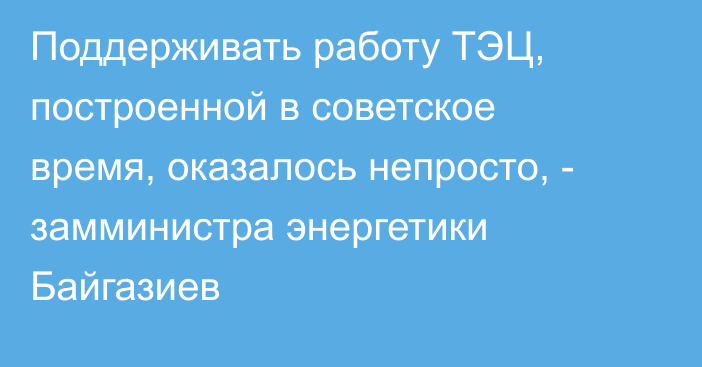 Поддерживать работу ТЭЦ, построенной в советское время, оказалось непросто, - замминистра энергетики Байгазиев