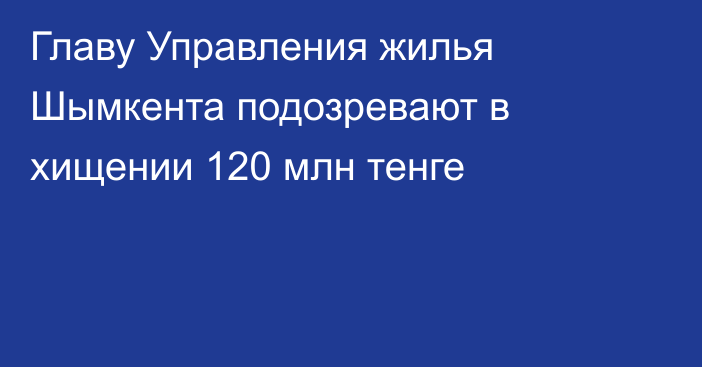 Главу Управления жилья Шымкента подозревают в хищении 120 млн тенге