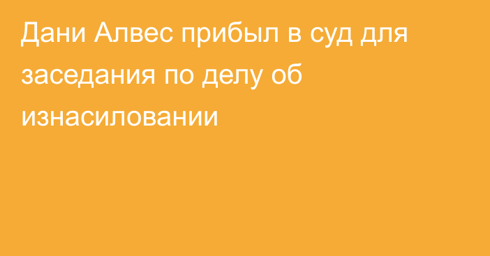 Дани Алвес прибыл в суд для заседания по делу об изнасиловании