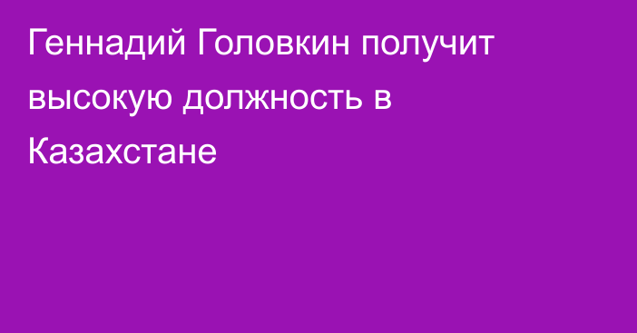 Геннадий Головкин получит высокую должность в Казахстане