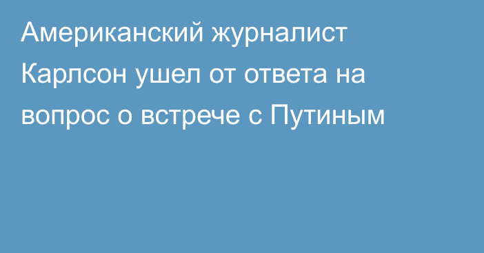 Американский журналист Карлсон ушел от ответа на вопрос о встрече с Путиным