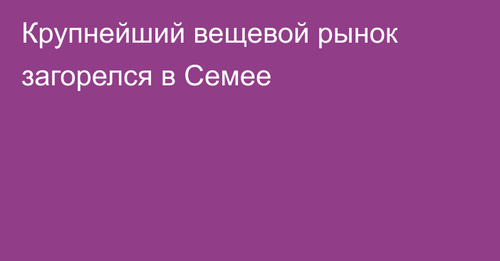 Крупнейший вещевой рынок загорелся в Семее