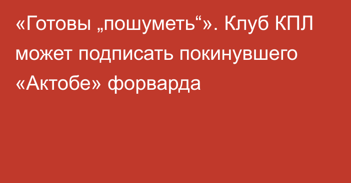 «Готовы „пошуметь“». Клуб КПЛ может подписать покинувшего «Актобе» форварда