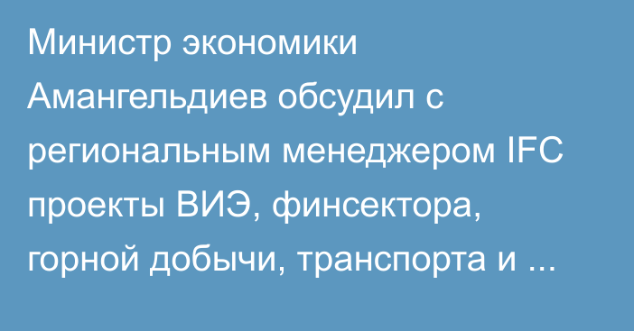 Министр экономики Амангельдиев обсудил с региональным менеджером IFC проекты ВИЭ, финсектора, горной добычи, транспорта и туризма