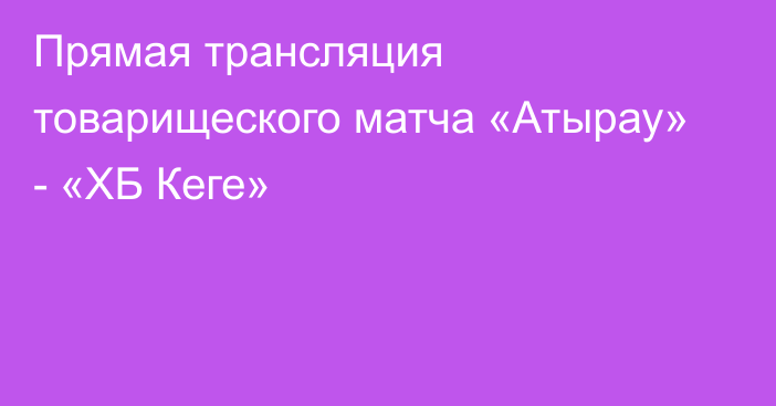 Прямая трансляция товарищеского матча «Атырау» - «ХБ Кеге»