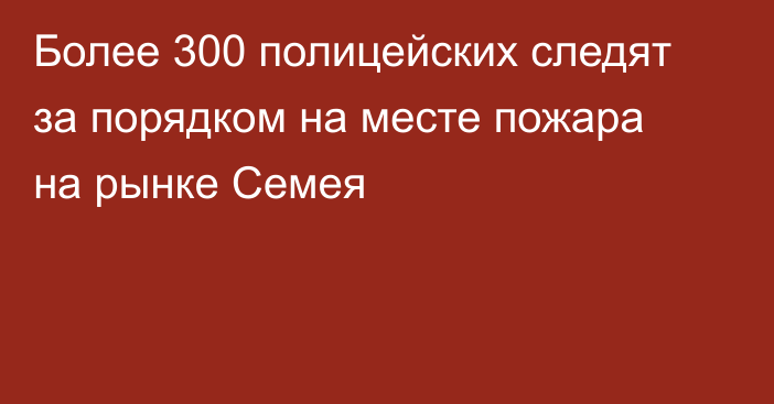 Более 300 полицейских следят за порядком на месте пожара на рынке Семея