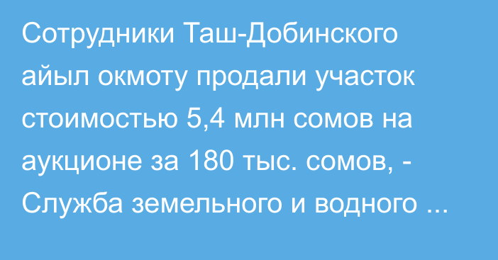 Сотрудники Таш-Добинского айыл окмоту продали участок стоимостью 5,4 млн сомов на аукционе за 180 тыс. сомов, - Служба земельного и водного надзора