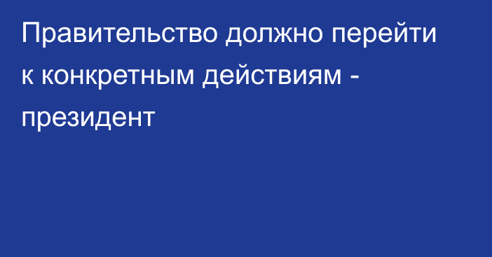 Правительство должно перейти к конкретным действиям - президент