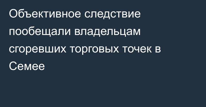 Объективное следствие пообещали владельцам сгоревших торговых точек в Семее