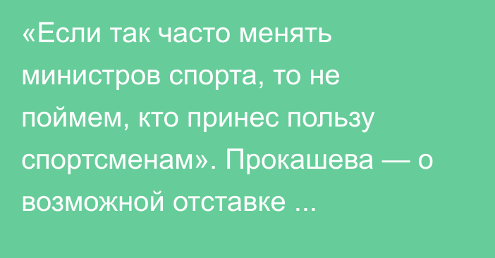 «Если так часто менять министров спорта, то не поймем, кто принес пользу спортсменам». Прокашева — о возможной отставке Маржикпаева