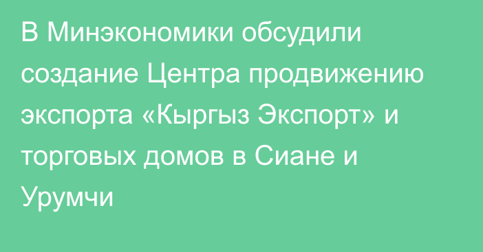 В Минэкономики обсудили создание Центра продвижению экспорта «Кыргыз Экспорт» и торговых домов в Сиане и Урумчи