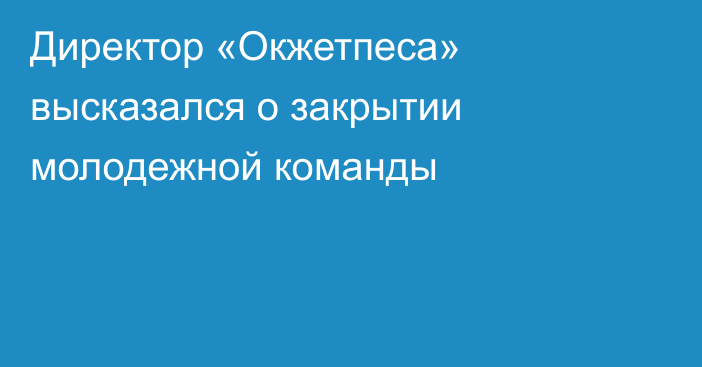 Директор «Окжетпеса» высказался о закрытии молодежной команды