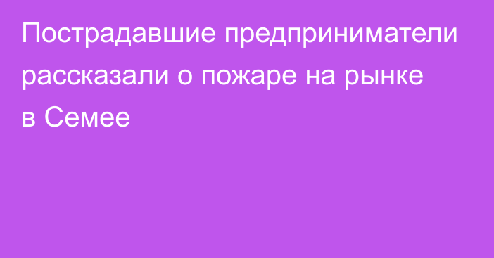 Пострадавшие предприниматели рассказали о пожаре на рынке в Семее